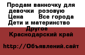 Продам ванночку для девочки (розовую). › Цена ­ 1 - Все города Дети и материнство » Другое   . Краснодарский край